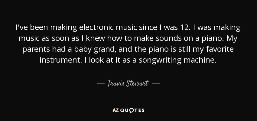 I've been making electronic music since I was 12. I was making music as soon as I knew how to make sounds on a piano. My parents had a baby grand, and the piano is still my favorite instrument. I look at it as a songwriting machine. - Travis Stewart