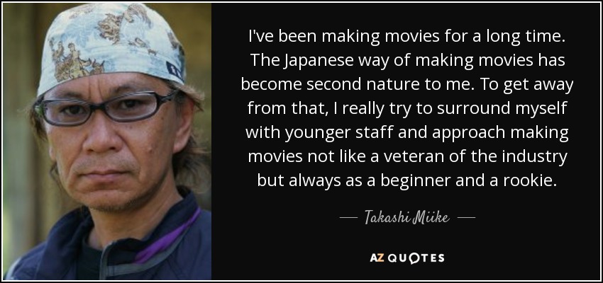 I've been making movies for a long time. The Japanese way of making movies has become second nature to me. To get away from that, I really try to surround myself with younger staff and approach making movies not like a veteran of the industry but always as a beginner and a rookie. - Takashi Miike