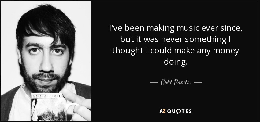 I've been making music ever since, but it was never something I thought I could make any money doing. - Gold Panda
