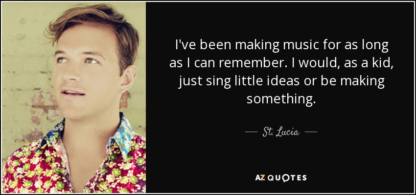 I've been making music for as long as I can remember. I would, as a kid, just sing little ideas or be making something. - St. Lucia