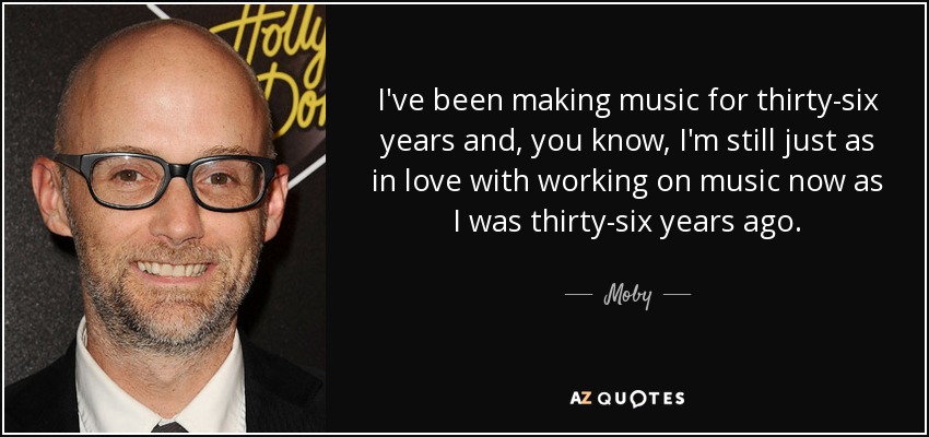 I've been making music for thirty-six years and, you know, I'm still just as in love with working on music now as I was thirty-six years ago. - Moby