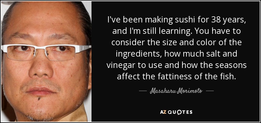 I've been making sushi for 38 years, and I'm still learning. You have to consider the size and color of the ingredients, how much salt and vinegar to use and how the seasons affect the fattiness of the fish. - Masaharu Morimoto
