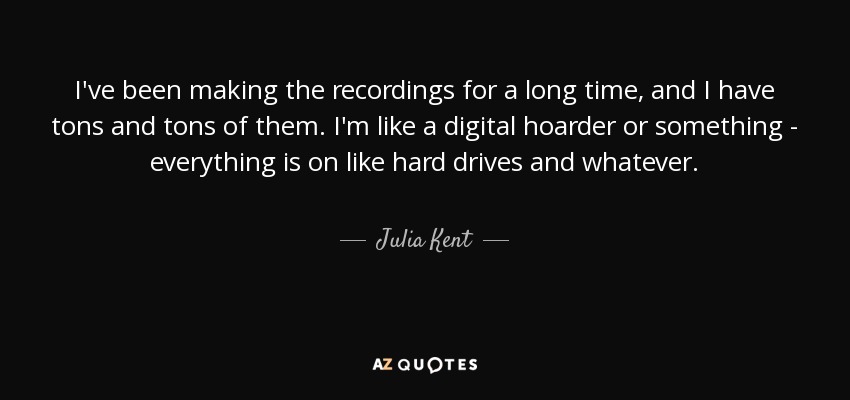 I've been making the recordings for a long time, and I have tons and tons of them. I'm like a digital hoarder or something - everything is on like hard drives and whatever. - Julia Kent