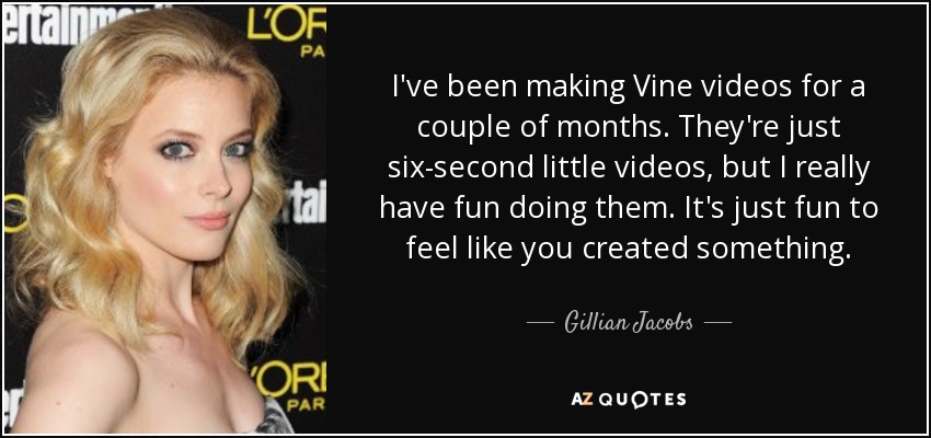 I've been making Vine videos for a couple of months. They're just six-second little videos, but I really have fun doing them. It's just fun to feel like you created something. - Gillian Jacobs
