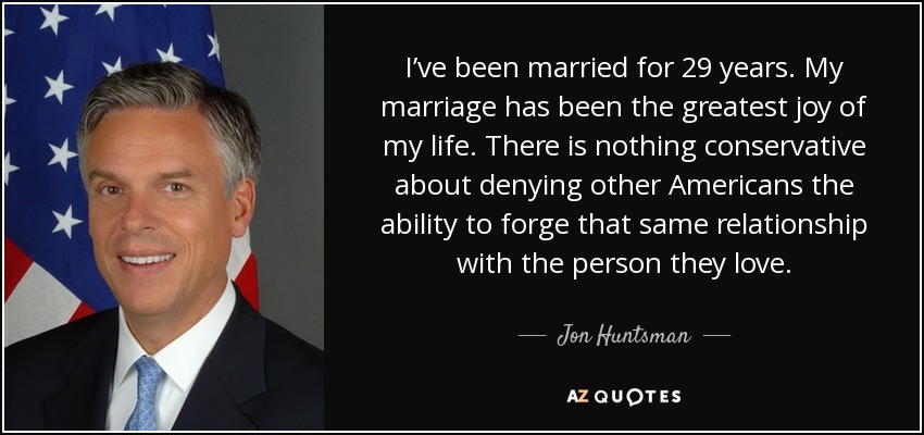 I’ve been married for 29 years. My marriage has been the greatest joy of my life. There is nothing conservative about denying other Americans the ability to forge that same relationship with the person they love. - Jon Huntsman, Jr.