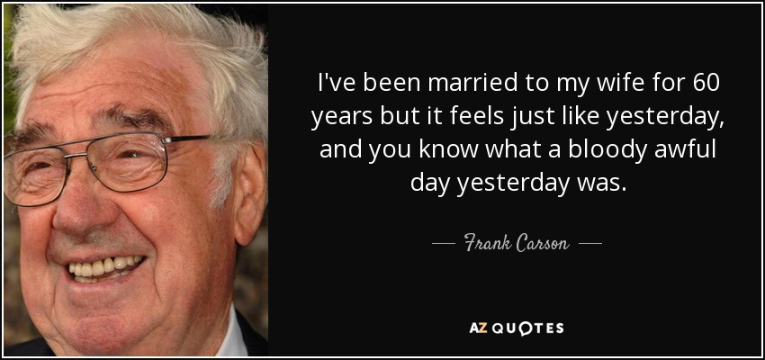 I've been married to my wife for 60 years but it feels just like yesterday, and you know what a bloody awful day yesterday was. - Frank Carson