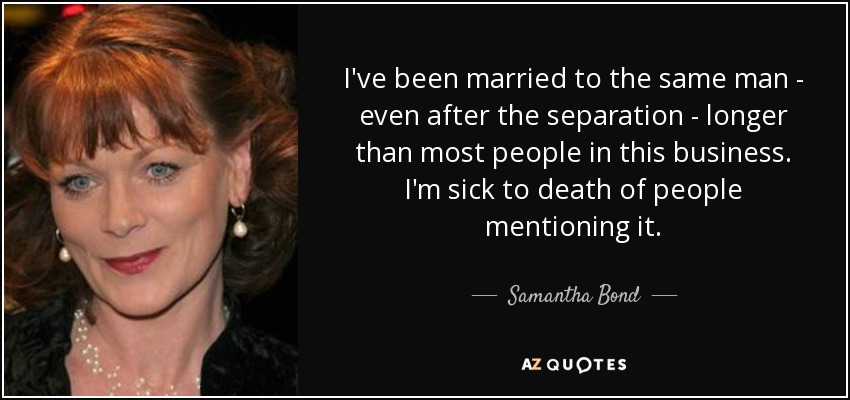 I've been married to the same man - even after the separation - longer than most people in this business. I'm sick to death of people mentioning it. - Samantha Bond