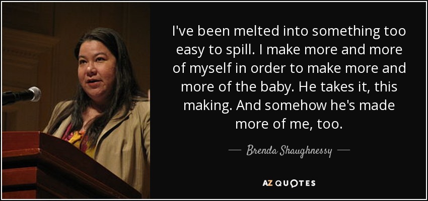 I've been melted into something too easy to spill. I make more and more of myself in order to make more and more of the baby. He takes it, this making. And somehow he's made more of me, too. - Brenda Shaughnessy