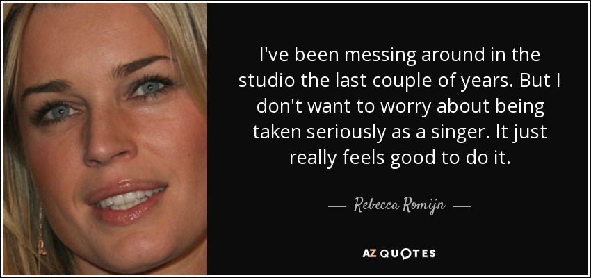 I've been messing around in the studio the last couple of years. But I don't want to worry about being taken seriously as a singer. It just really feels good to do it. - Rebecca Romijn
