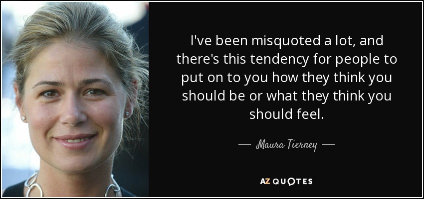 I've been misquoted a lot, and there's this tendency for people to put on to you how they think you should be or what they think you should feel. - Maura Tierney