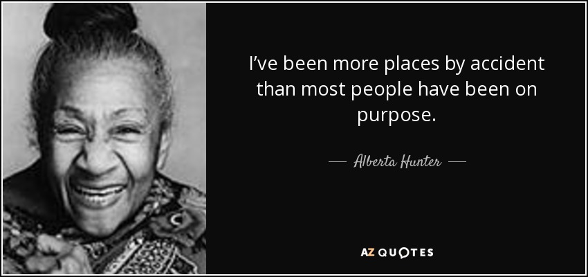 I’ve been more places by accident than most people have been on purpose. - Alberta Hunter