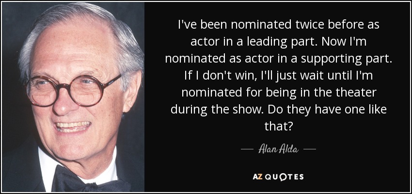 I've been nominated twice before as actor in a leading part. Now I'm nominated as actor in a supporting part. If I don't win, I'll just wait until I'm nominated for being in the theater during the show. Do they have one like that? - Alan Alda