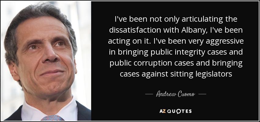 I've been not only articulating the dissatisfaction with Albany, I've been acting on it. I've been very aggressive in bringing public integrity cases and public corruption cases and bringing cases against sitting legislators - Andrew Cuomo