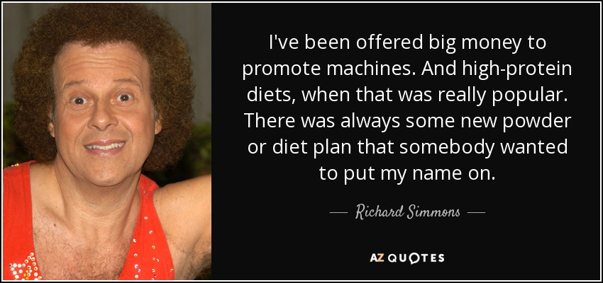I've been offered big money to promote machines. And high-protein diets, when that was really popular. There was always some new powder or diet plan that somebody wanted to put my name on. - Richard Simmons