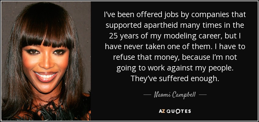 I’ve been offered jobs by companies that supported apartheid many times in the 25 years of my modeling career, but I have never taken one of them. I have to refuse that money, because I’m not going to work against my people. They’ve suffered enough. - Naomi Campbell