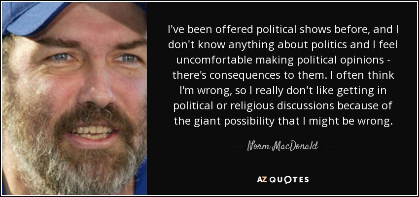 I've been offered political shows before, and I don't know anything about politics and I feel uncomfortable making political opinions - there's consequences to them. I often think I'm wrong, so I really don't like getting in political or religious discussions because of the giant possibility that I might be wrong. - Norm MacDonald