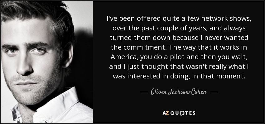 I've been offered quite a few network shows, over the past couple of years, and always turned them down because I never wanted the commitment. The way that it works in America, you do a pilot and then you wait, and I just thought that wasn't really what I was interested in doing, in that moment. - Oliver Jackson-Cohen