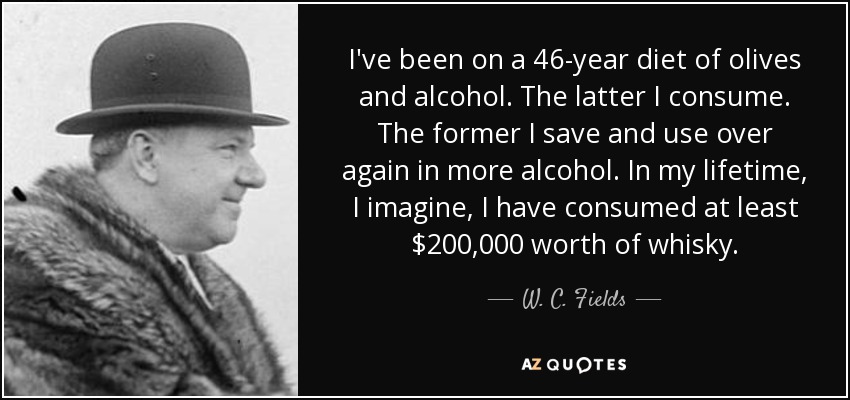 I've been on a 46-year diet of olives and alcohol. The latter I consume. The former I save and use over again in more alcohol. In my lifetime, I imagine, I have consumed at least $200,000 worth of whisky. - W. C. Fields