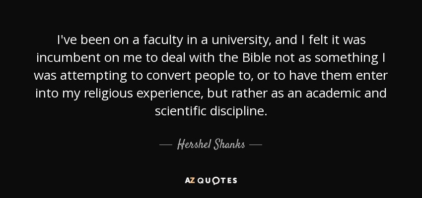 I've been on a faculty in a university, and I felt it was incumbent on me to deal with the Bible not as something I was attempting to convert people to, or to have them enter into my religious experience, but rather as an academic and scientific discipline. - Hershel Shanks