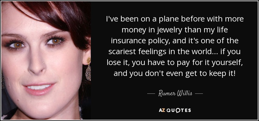 I've been on a plane before with more money in jewelry than my life insurance policy, and it's one of the scariest feelings in the world... if you lose it, you have to pay for it yourself, and you don't even get to keep it! - Rumer Willis