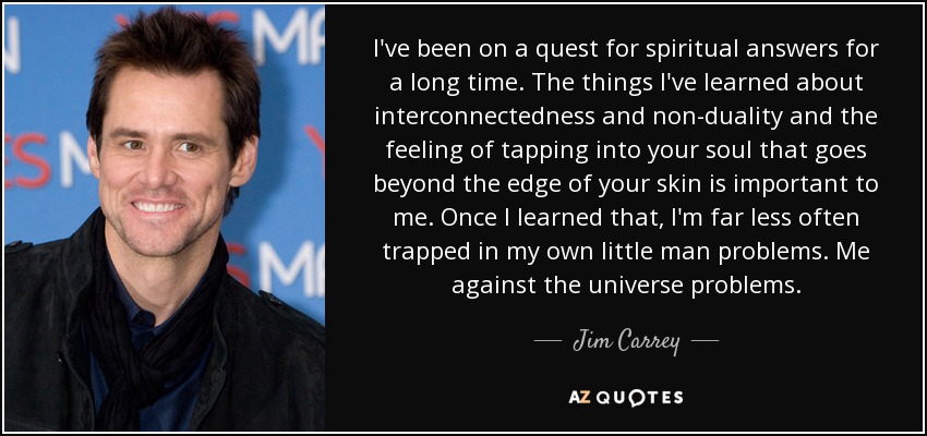 I've been on a quest for spiritual answers for a long time. The things I've learned about interconnectedness and non-duality and the feeling of tapping into your soul that goes beyond the edge of your skin is important to me. Once I learned that, I'm far less often trapped in my own little man problems. Me against the universe problems. - Jim Carrey