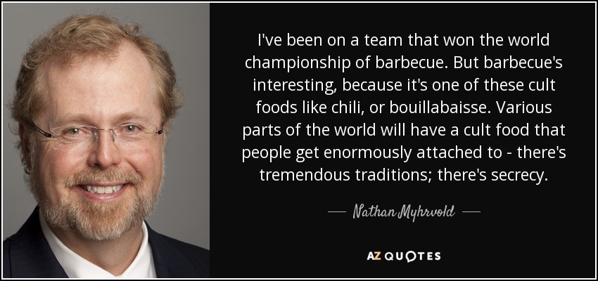 I've been on a team that won the world championship of barbecue. But barbecue's interesting, because it's one of these cult foods like chili, or bouillabaisse. Various parts of the world will have a cult food that people get enormously attached to - there's tremendous traditions; there's secrecy. - Nathan Myhrvold
