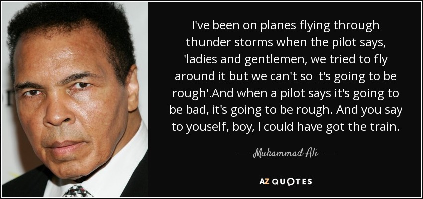 I've been on planes flying through thunder storms when the pilot says, 'ladies and gentlemen, we tried to fly around it but we can't so it's going to be rough'.And when a pilot says it's going to be bad, it's going to be rough. And you say to youself, boy, I could have got the train. - Muhammad Ali