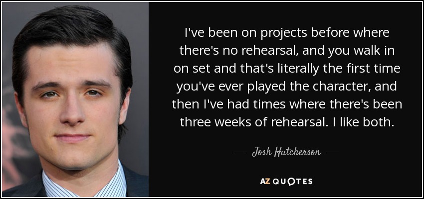 I've been on projects before where there's no rehearsal, and you walk in on set and that's literally the first time you've ever played the character, and then I've had times where there's been three weeks of rehearsal. I like both. - Josh Hutcherson