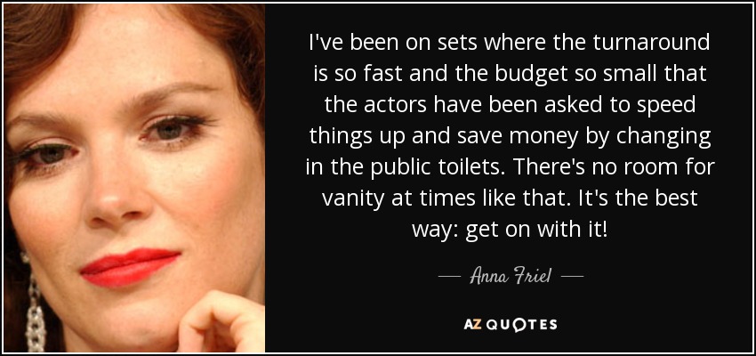 I've been on sets where the turnaround is so fast and the budget so small that the actors have been asked to speed things up and save money by changing in the public toilets. There's no room for vanity at times like that. It's the best way: get on with it! - Anna Friel