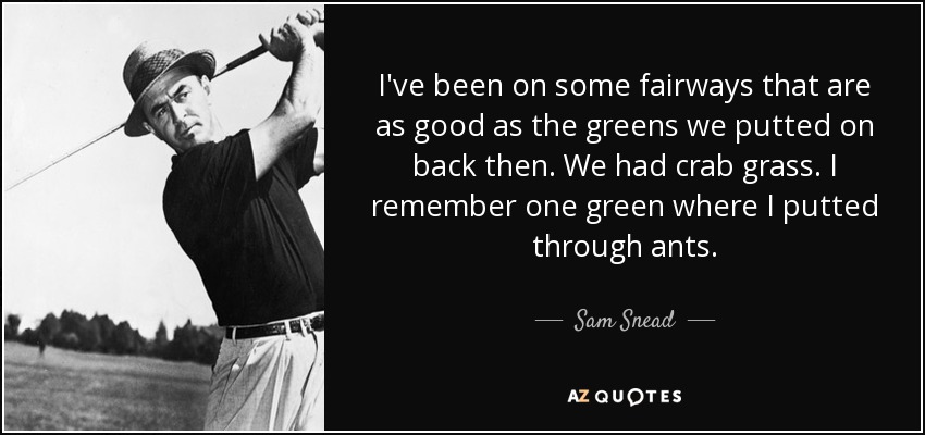 I've been on some fairways that are as good as the greens we putted on back then. We had crab grass. I remember one green where I putted through ants. - Sam Snead