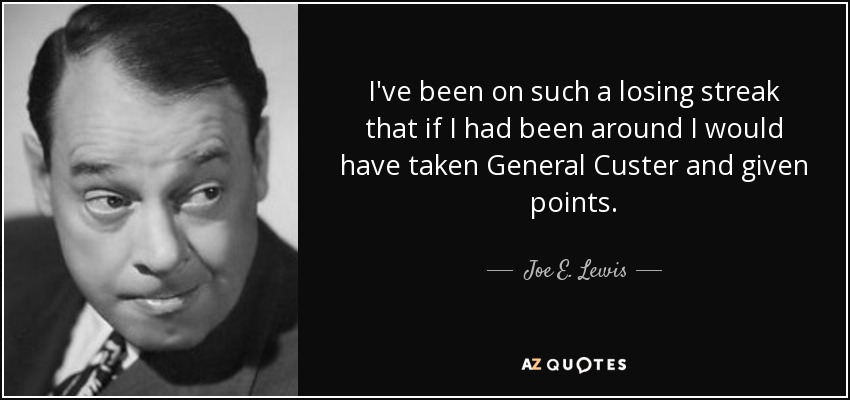 I've been on such a losing streak that if I had been around I would have taken General Custer and given points. - Joe E. Lewis