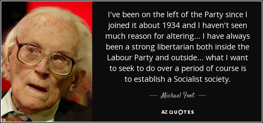 I've been on the left of the Party since I joined it about 1934 and I haven't seen much reason for altering... I have always been a strong libertarian both inside the Labour Party and outside... what I want to seek to do over a period of course is to establish a Socialist society. - Michael Foot