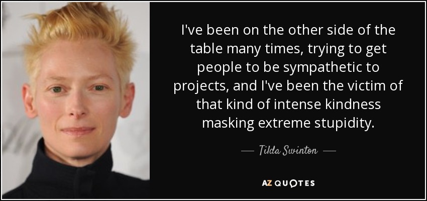 I've been on the other side of the table many times, trying to get people to be sympathetic to projects, and I've been the victim of that kind of intense kindness masking extreme stupidity. - Tilda Swinton