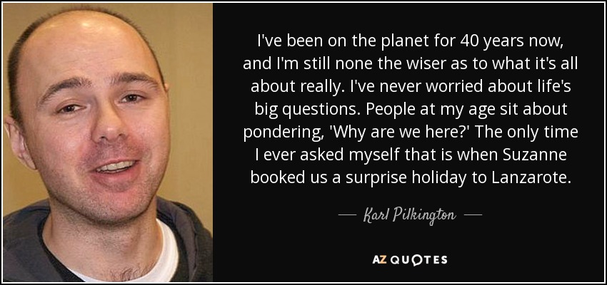 I've been on the planet for 40 years now, and I'm still none the wiser as to what it's all about really. I've never worried about life's big questions. People at my age sit about pondering, 'Why are we here?' The only time I ever asked myself that is when Suzanne booked us a surprise holiday to Lanzarote. - Karl Pilkington