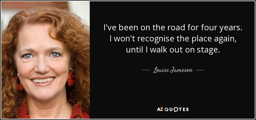 I've been on the road for four years. I won't recognise the place again, until I walk out on stage. - Louise Jameson