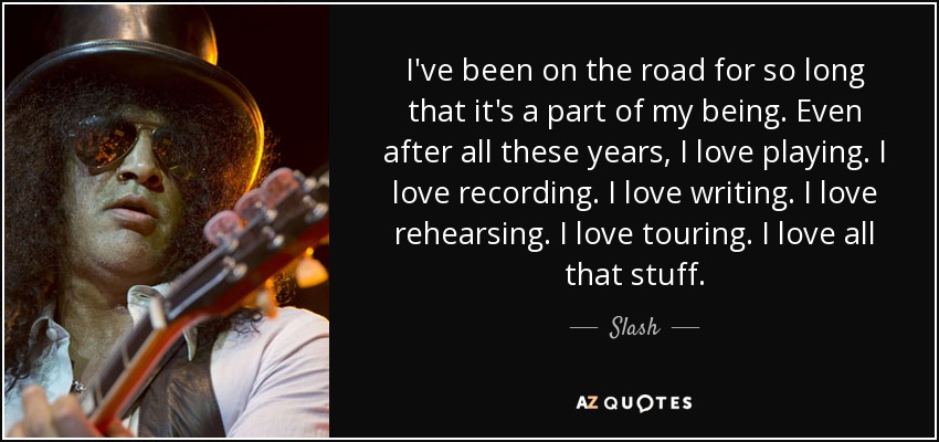 I've been on the road for so long that it's a part of my being. Even after all these years, I love playing. I love recording. I love writing. I love rehearsing. I love touring. I love all that stuff. - Slash