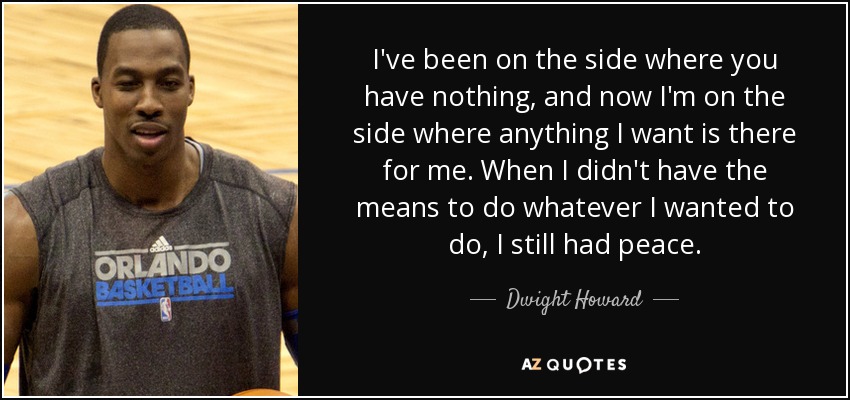 I've been on the side where you have nothing, and now I'm on the side where anything I want is there for me. When I didn't have the means to do whatever I wanted to do, I still had peace. - Dwight Howard