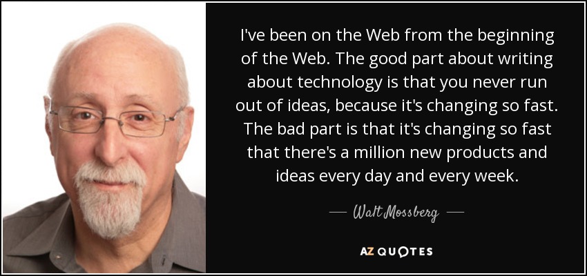 I've been on the Web from the beginning of the Web. The good part about writing about technology is that you never run out of ideas, because it's changing so fast. The bad part is that it's changing so fast that there's a million new products and ideas every day and every week. - Walt Mossberg