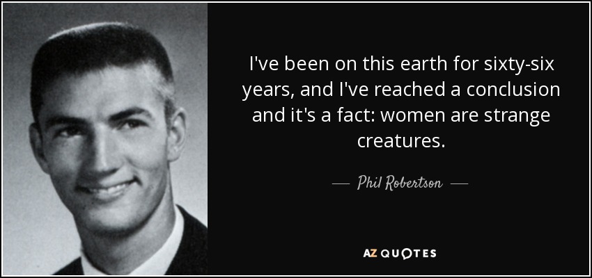 I've been on this earth for sixty-six years, and I've reached a conclusion and it's a fact: women are strange creatures. - Phil Robertson