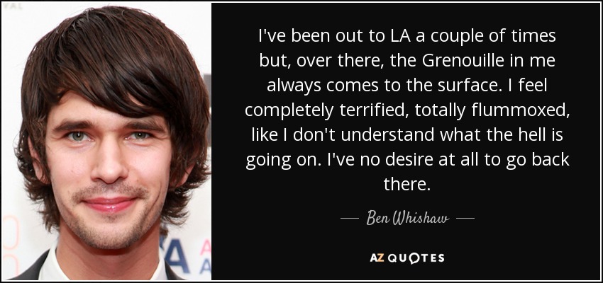 I've been out to LA a couple of times but, over there, the Grenouille in me always comes to the surface. I feel completely terrified, totally flummoxed, like I don't understand what the hell is going on. I've no desire at all to go back there. - Ben Whishaw