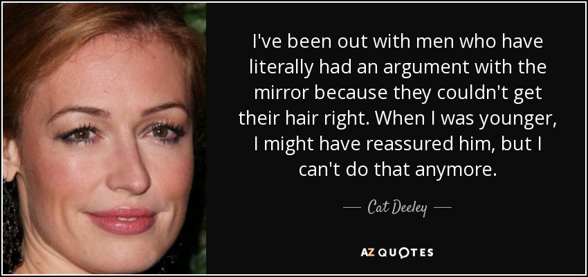 I've been out with men who have literally had an argument with the mirror because they couldn't get their hair right. When I was younger, I might have reassured him, but I can't do that anymore. - Cat Deeley