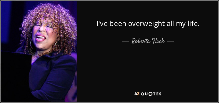 I've been overweight all my life. - Roberta Flack