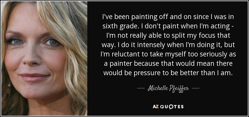 I've been painting off and on since I was in sixth grade. I don't paint when I'm acting - I'm not really able to split my focus that way. I do it intensely when I'm doing it, but I'm reluctant to take myself too seriously as a painter because that would mean there would be pressure to be better than I am. - Michelle Pfeiffer