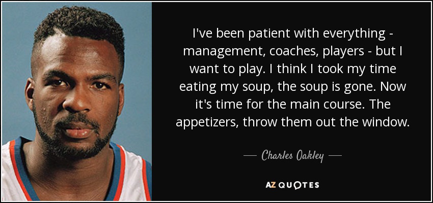 I've been patient with everything - management, coaches, players - but I want to play. I think I took my time eating my soup, the soup is gone. Now it's time for the main course. The appetizers, throw them out the window. - Charles Oakley