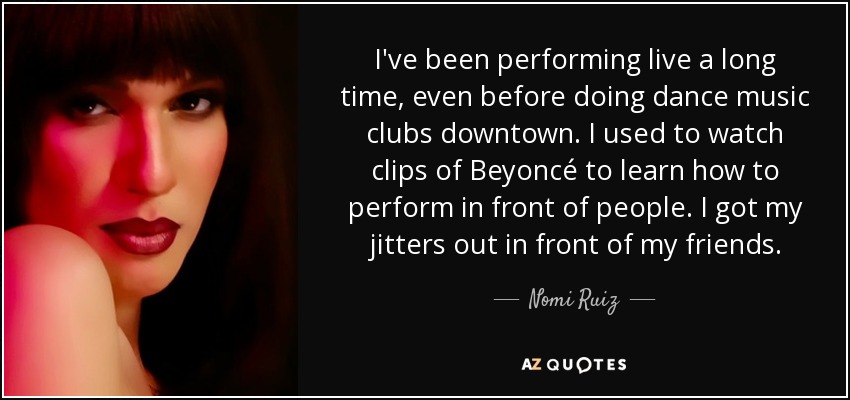 I've been performing live a long time, even before doing dance music clubs downtown. I used to watch clips of Beyoncé to learn how to perform in front of people. I got my jitters out in front of my friends. - Nomi Ruiz