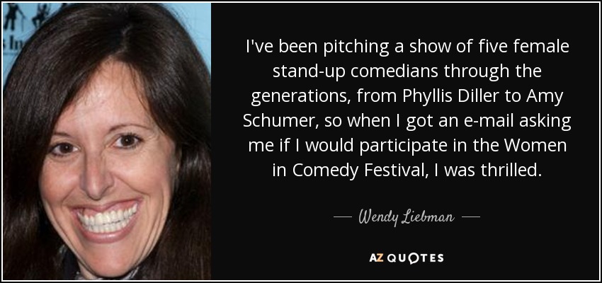 I've been pitching a show of five female stand-up comedians through the generations, from Phyllis Diller to Amy Schumer, so when I got an e-mail asking me if I would participate in the Women in Comedy Festival, I was thrilled. - Wendy Liebman