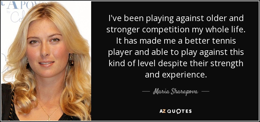 I've been playing against older and stronger competition my whole life. It has made me a better tennis player and able to play against this kind of level despite their strength and experience. - Maria Sharapova