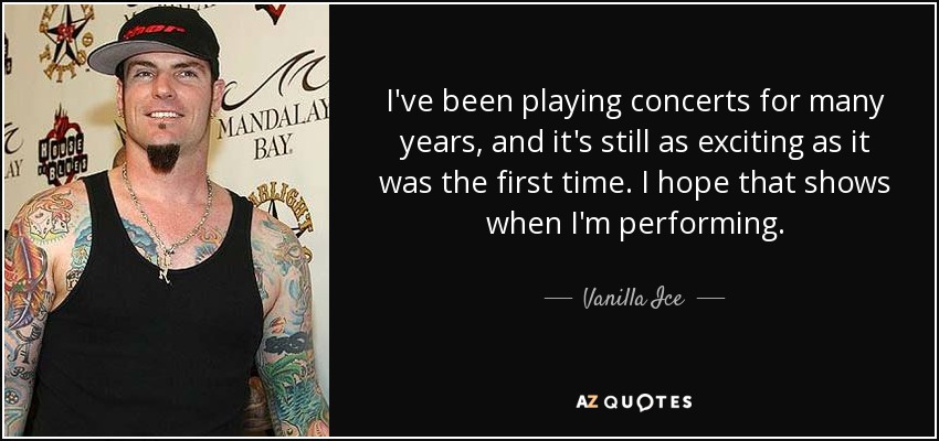I've been playing concerts for many years, and it's still as exciting as it was the first time. I hope that shows when I'm performing. - Vanilla Ice