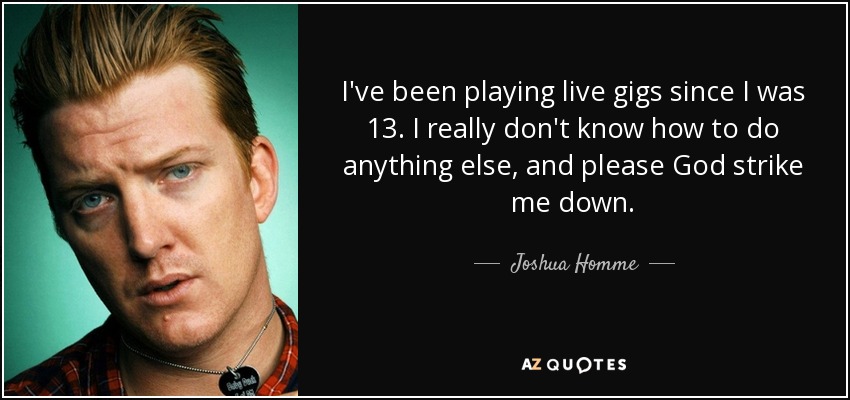 I've been playing live gigs since I was 13. I really don't know how to do anything else, and please God strike me down. - Joshua Homme