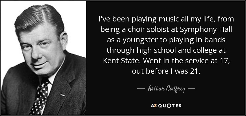 I've been playing music all my life, from being a choir soloist at Symphony Hall as a youngster to playing in bands through high school and college at Kent State. Went in the service at 17, out before I was 21. - Arthur Godfrey